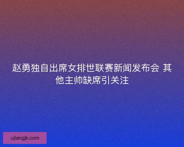 赵勇独自出席女排世联赛新闻发布会 其他主帅缺席引关注