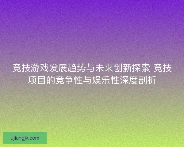 竞技游戏发展趋势与未来创新探索 竞技项目的竞争性与娱乐性深度剖析