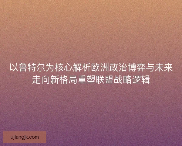 以鲁特尔为核心解析欧洲政治博弈与未来走向新格局重塑联盟战略逻辑