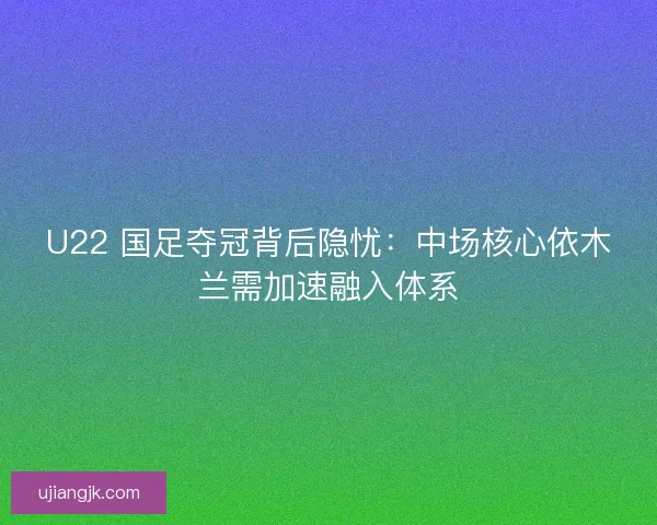 U22 国足夺冠背后隐忧：中场核心依木兰需加速融入体系