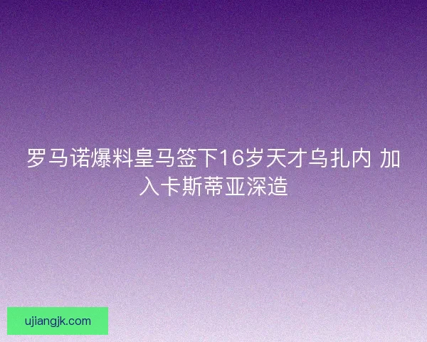 罗马诺爆料皇马签下16岁天才乌扎内 加入卡斯蒂亚深造