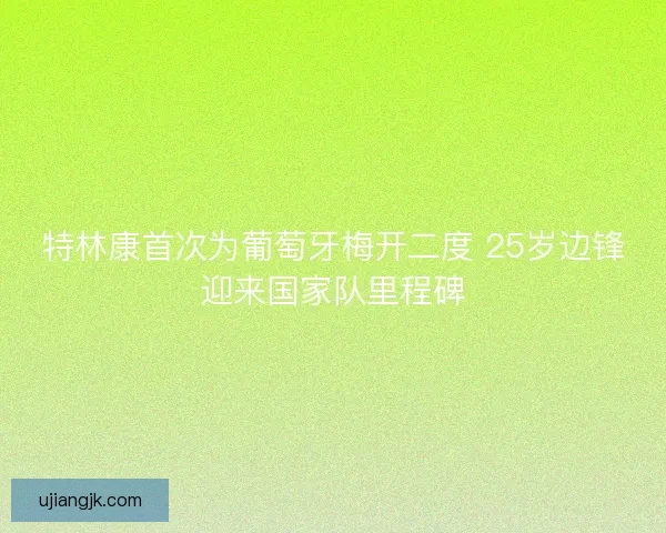 特林康首次为葡萄牙梅开二度 25岁边锋迎来国家队里程碑