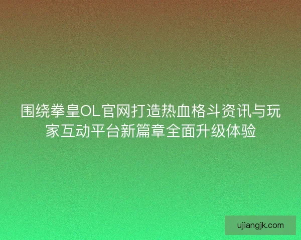 围绕拳皇OL官网打造热血格斗资讯与玩家互动平台新篇章全面升级体验