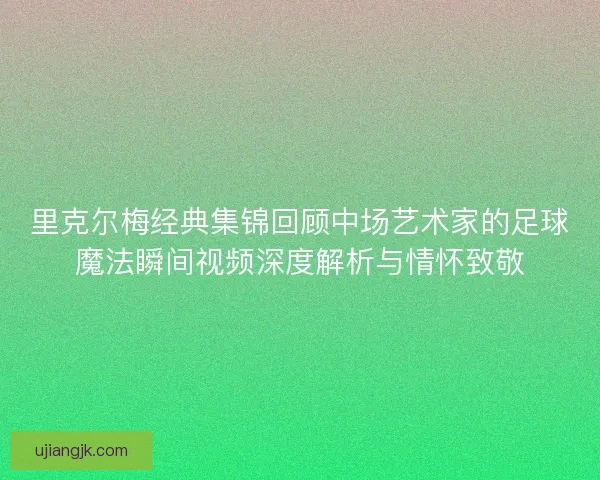 里克尔梅经典集锦回顾中场艺术家的足球魔法瞬间视频深度解析与情怀致敬