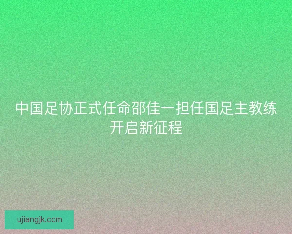 中国足协正式任命邵佳一担任国足主教练开启新征程