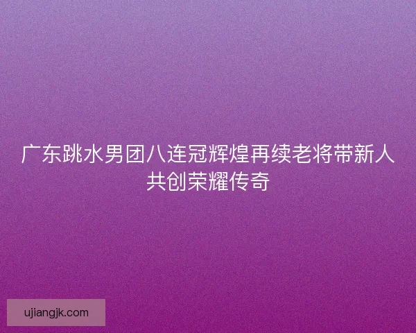 广东跳水男团八连冠辉煌再续老将带新人共创荣耀传奇