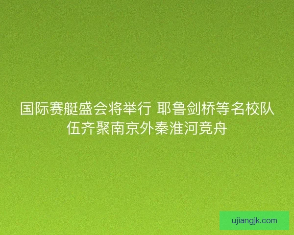 国际赛艇盛会将举行 耶鲁剑桥等名校队伍齐聚南京外秦淮河竞舟