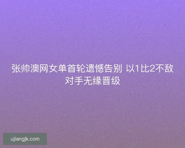 张帅澳网女单首轮遗憾告别 以1比2不敌对手无缘晋级