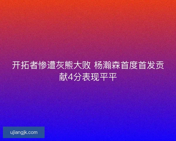 开拓者惨遭灰熊大败 杨瀚森首度首发贡献4分表现平平
