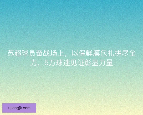 苏超球员奋战场上，以保鲜膜包扎拼尽全力，5万球迷见证彰显力量