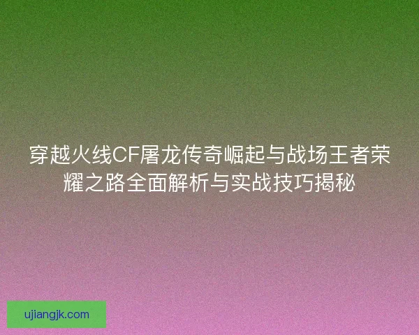 穿越火线CF屠龙传奇崛起与战场王者荣耀之路全面解析与实战技巧揭秘